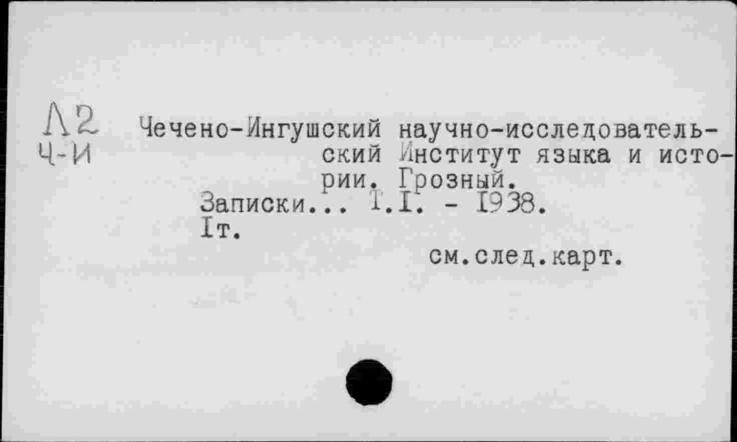 ﻿кг ч-и
Чечене-Ингушский научно-исследовательский Институт языка и исто рии. Грозный.
Записки... 1.1. - 1938.
1т.
см.след.карт.